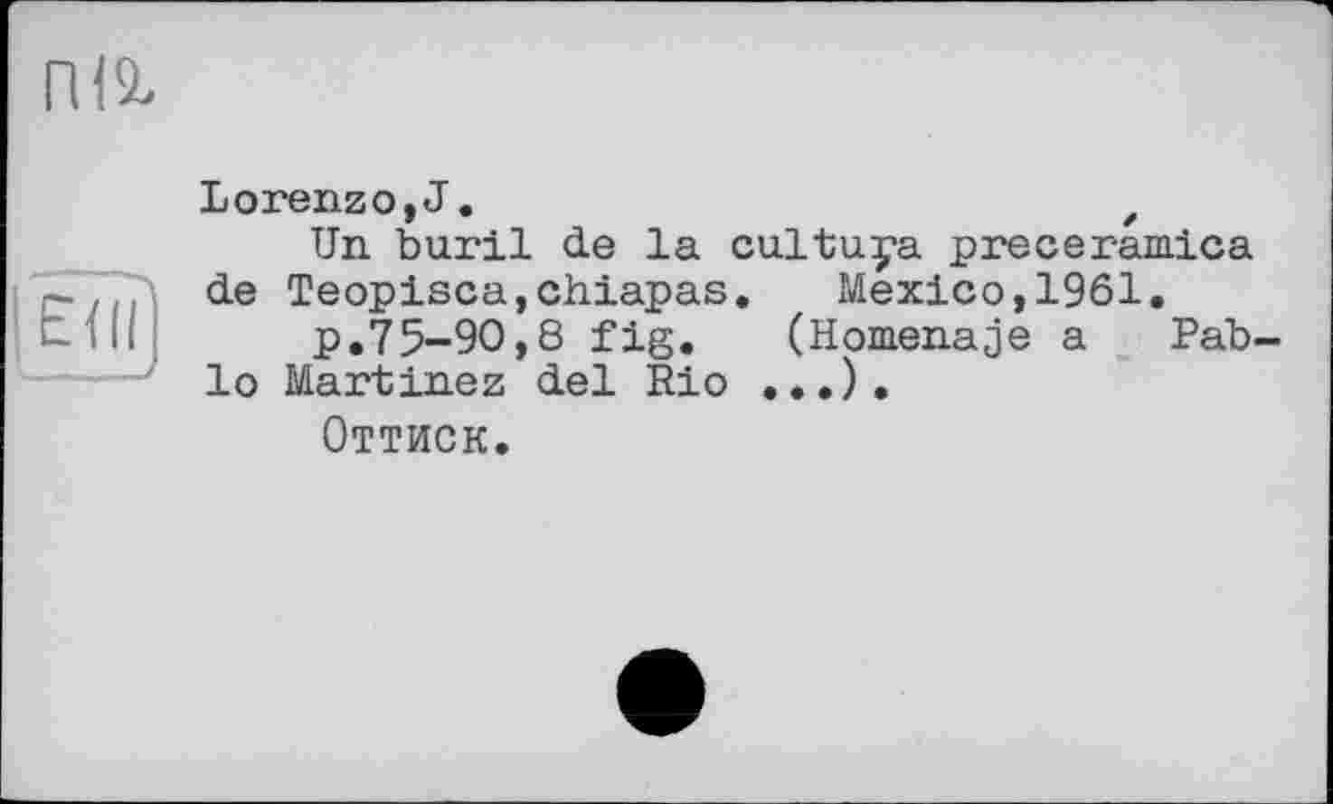 ﻿ІШ
ЕЖ
Lorenzo, J.	z
Un buril de la cultuya preceramica de Teopisca,chiapas. Mexico,1961.
p.75-90,8 fig.	(Homenaje a Pab-
lo Martinez del Rio ...).
Оттиск.